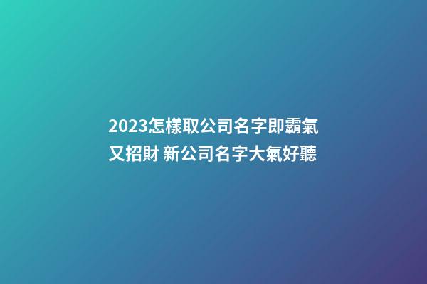 2023怎樣取公司名字即霸氣又招財 新公司名字大氣好聽-第1張-公司起名-玄機派